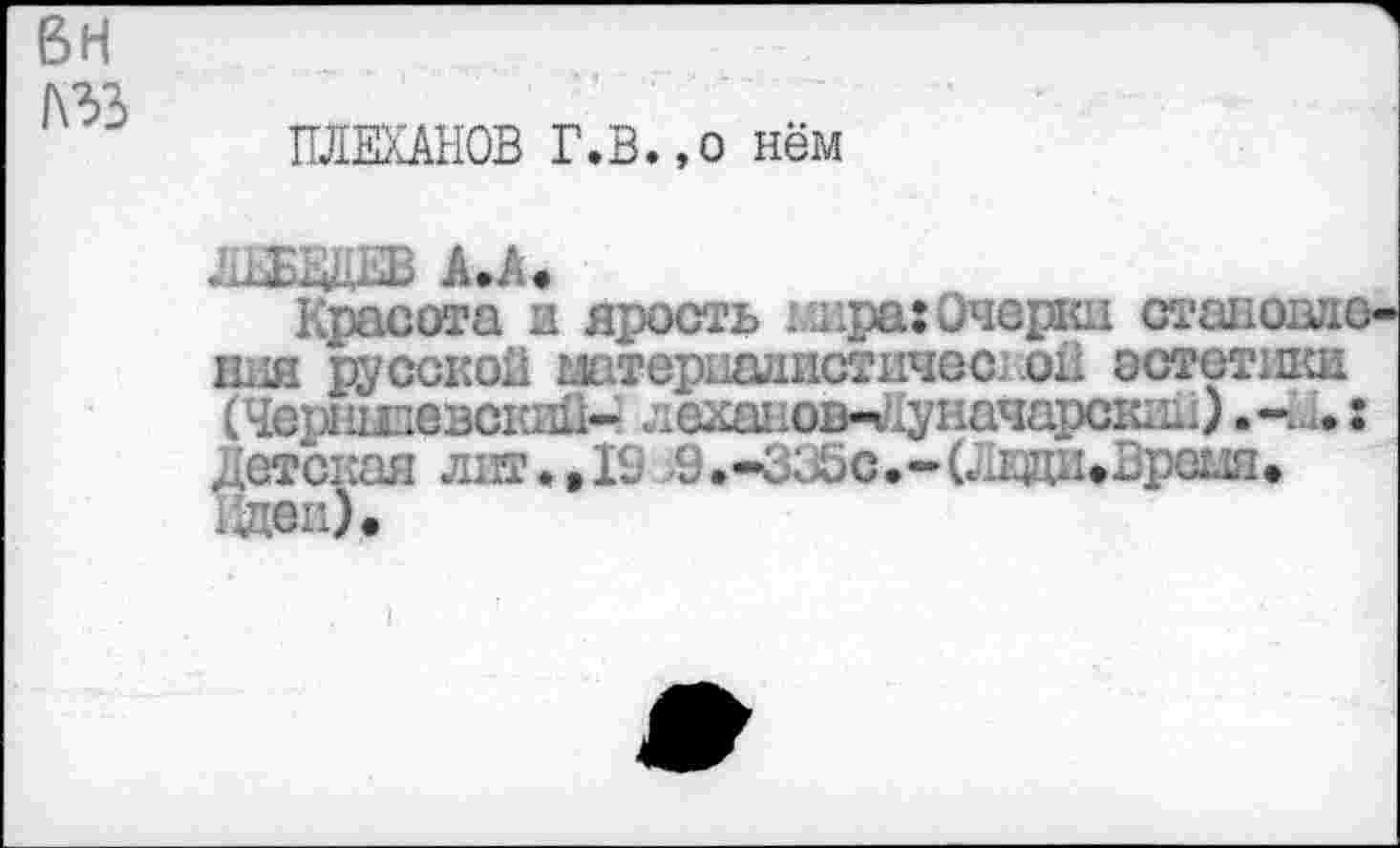 ﻿вн лзз
ПЛЕХАНОВ Г.В.,о нём
АЕБЮТ А.А.
Красота и ярость икра: Очерки становие ния русской штеривдистичес. oil эстетики (Черншевский- лехаиов- упачарскик) Детская лит. »10 ,9.-ЗС>5с.-(ЛВДИ»Вреш» 1йеи).